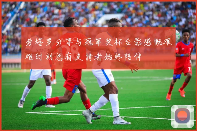 劳塔罗分享与冠军奖杯合影感慨艰难时刻总有支持者始终陪伴