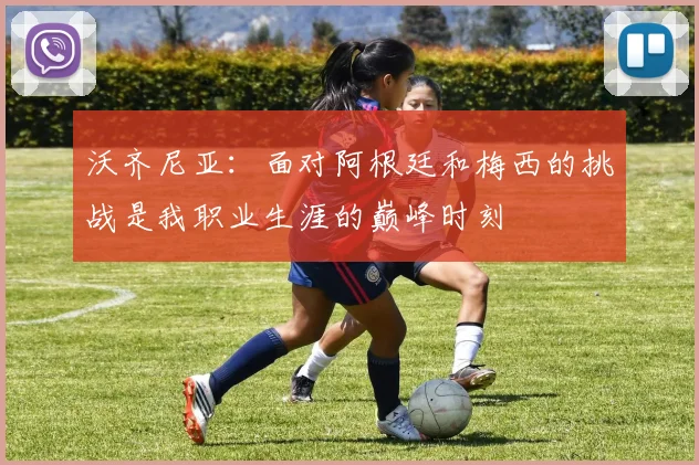 沃齐尼亚：面对阿根廷和梅西的挑战是我职业生涯的巅峰时刻