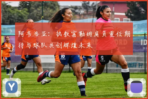 阿韦洛亚：执教富勒姆肩负重任期待与球队共创辉煌未来