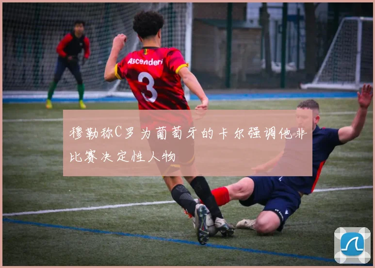 穆勒称C罗为葡萄牙的卡尔强调他非比赛决定性人物