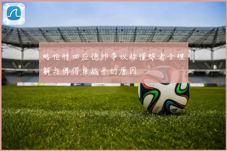 略伦特回应德帅争议称懂球者会理解与佛得角战平的原因
