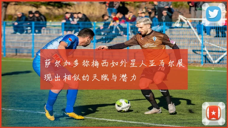萨尔加多称梅西如外星人亚马尔展现出相似的天赋与潜力