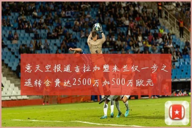意天空报道吉拉加盟米兰仅一步之遥转会费达2500万加500万欧元