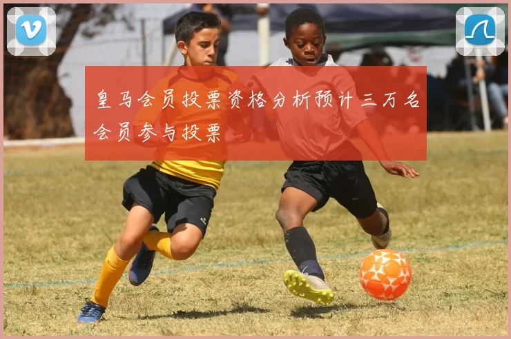 皇马会员投票资格分析预计三万名会员参与投票