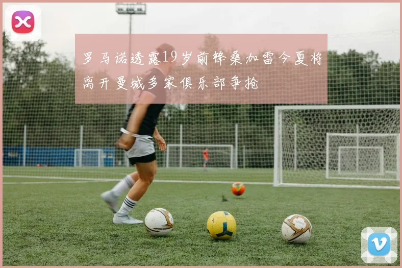 罗马诺透露19岁前锋桑加雷今夏将离开曼城多家俱乐部争抢