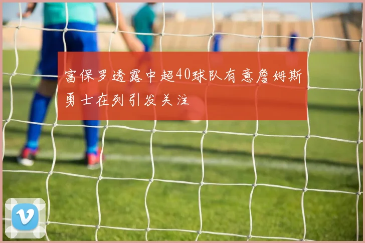 富保罗透露中超40球队有意詹姆斯勇士在列引发关注